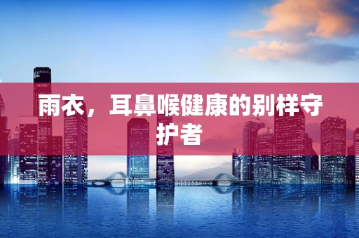 雨衣，耳鼻喉健康的别样守护者