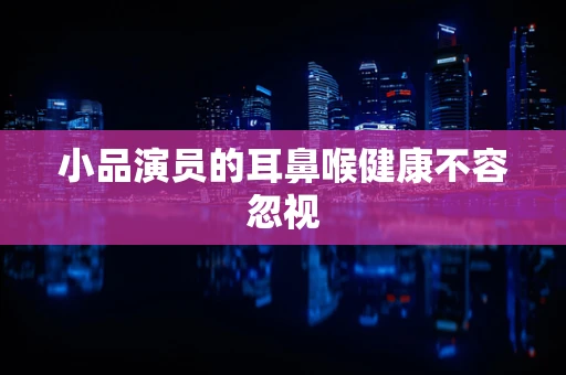 小品演员的耳鼻喉健康不容忽视