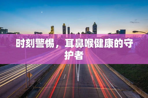 时刻警惕，耳鼻喉健康的守护者