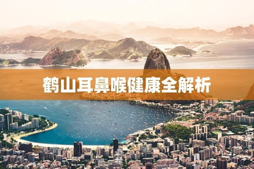 鹤山耳鼻喉健康全解析