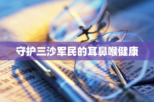 守护三沙军民的耳鼻喉健康