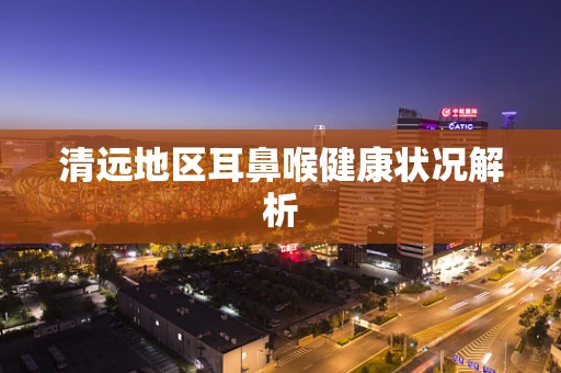 清远地区耳鼻喉健康状况解析
