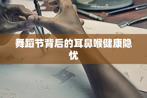 舞蹈节背后的耳鼻喉健康隐忧