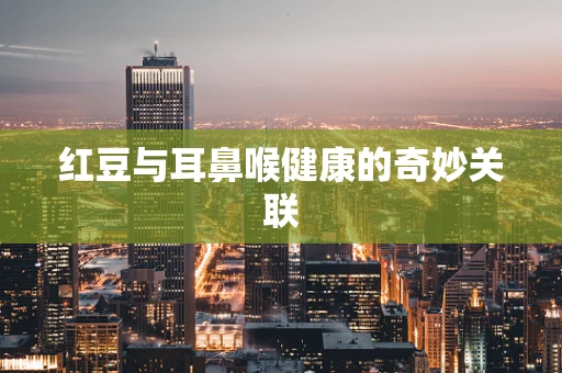 红豆与耳鼻喉健康的奇妙关联
