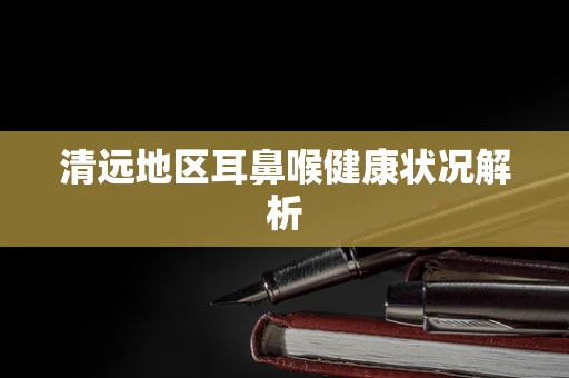 清远地区耳鼻喉健康状况解析