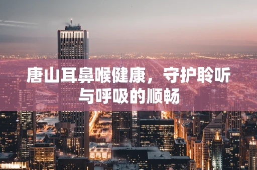 唐山耳鼻喉健康，守护聆听与呼吸的顺畅