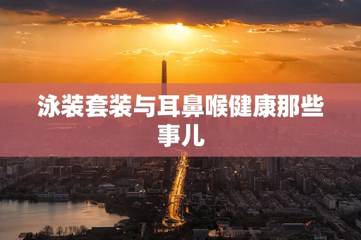 泳装套装与耳鼻喉健康那些事儿