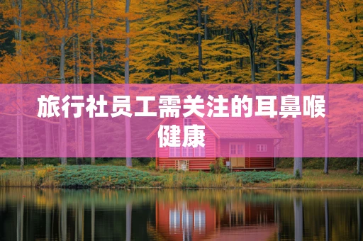 旅行社员工需关注的耳鼻喉健康