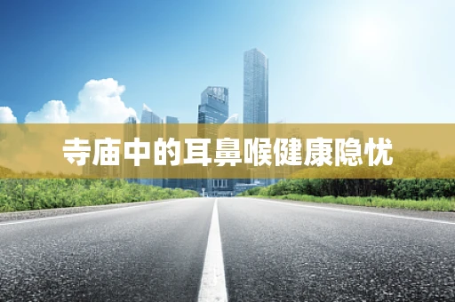 寺庙中的耳鼻喉健康隐忧