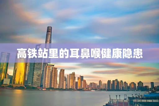 高铁站里的耳鼻喉健康隐患
