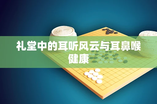 礼堂中的耳听风云与耳鼻喉健康