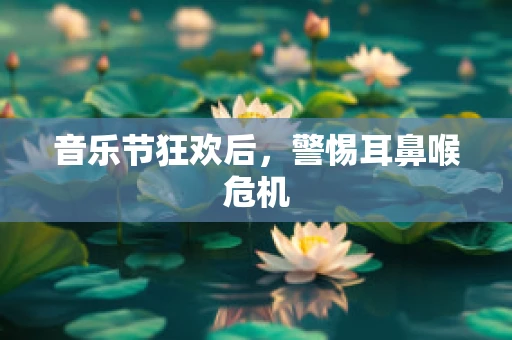 音乐节狂欢后，警惕耳鼻喉危机