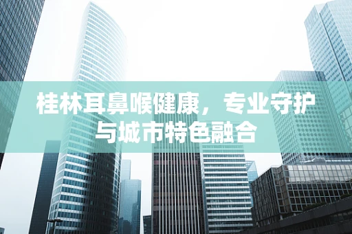 桂林耳鼻喉健康，专业守护与城市特色融合