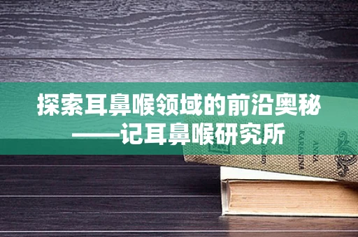 探索耳鼻喉领域的前沿奥秘——记耳鼻喉研究所