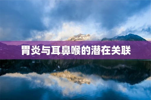 胃炎与耳鼻喉的潜在关联