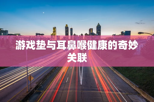 游戏垫与耳鼻喉健康的奇妙关联