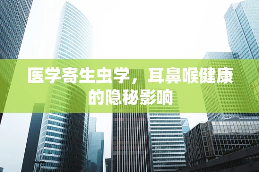 医学寄生虫学，耳鼻喉健康的隐秘影响