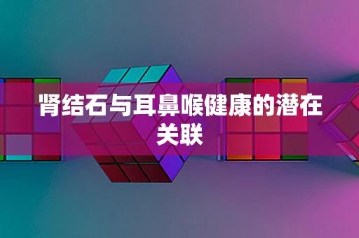 肾结石与耳鼻喉健康的潜在关联