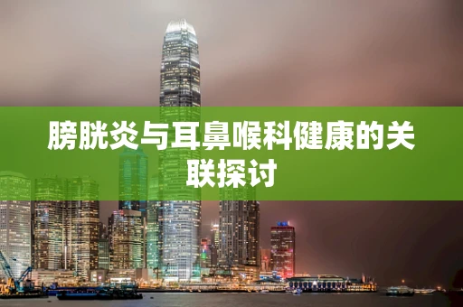 膀胱炎与耳鼻喉科健康的关联探讨