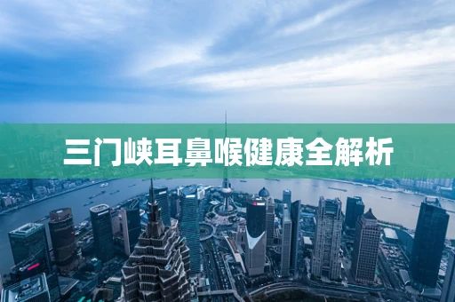 三门峡耳鼻喉健康全解析