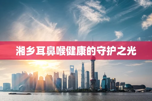 湘乡耳鼻喉健康的守护之光