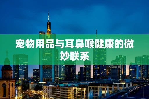 宠物用品与耳鼻喉健康的微妙联系