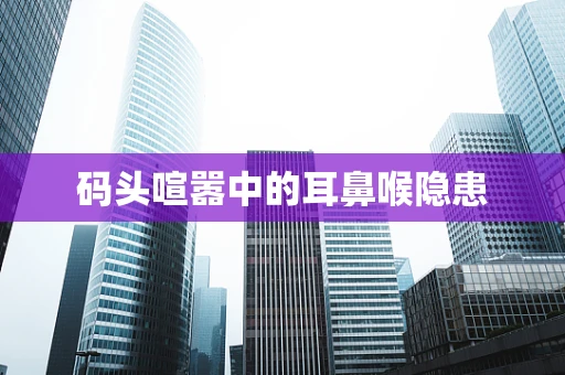 码头喧嚣中的耳鼻喉隐患