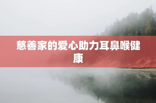 慈善家的爱心助力耳鼻喉健康