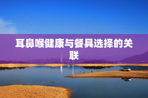 耳鼻喉健康与餐具选择的关联
