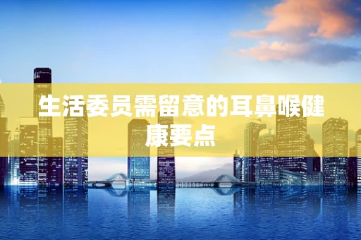 生活委员需留意的耳鼻喉健康要点