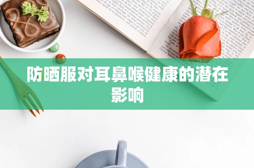 防晒服对耳鼻喉健康的潜在影响
