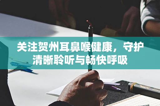 关注贺州耳鼻喉健康，守护清晰聆听与畅快呼吸