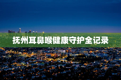 抚州耳鼻喉健康守护全记录