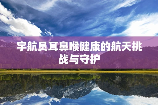 宇航员耳鼻喉健康的航天挑战与守护