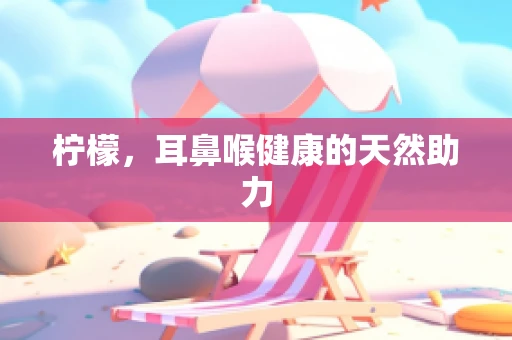 柠檬，耳鼻喉健康的天然助力