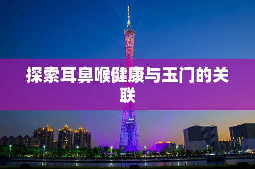 探索耳鼻喉健康与玉门的关联