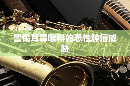 警惕耳鼻喉科的恶性肿瘤威胁