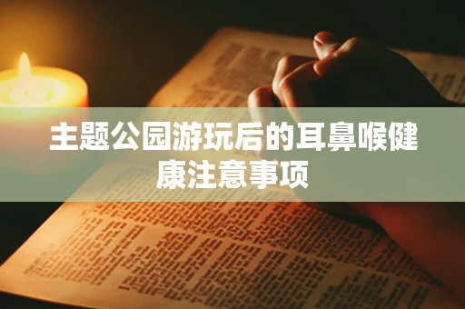 主题公园游玩后的耳鼻喉健康注意事项