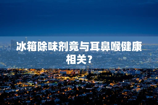 冰箱除味剂竟与耳鼻喉健康相关？