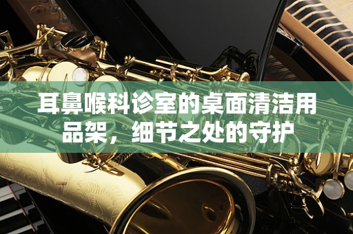 耳鼻喉科诊室的桌面清洁用品架，细节之处的守护