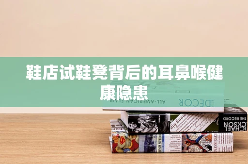 鞋店试鞋凳背后的耳鼻喉健康隐患