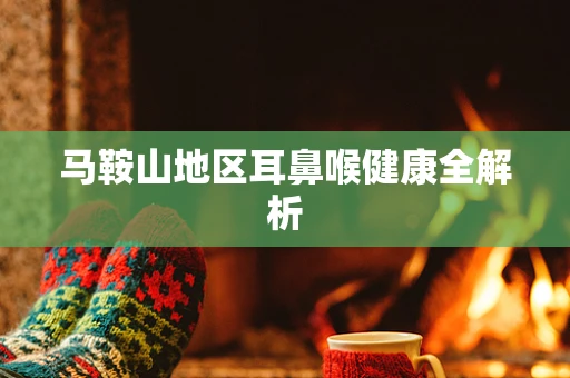 马鞍山地区耳鼻喉健康全解析