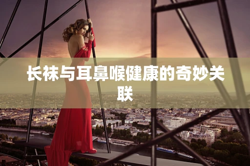 长袜与耳鼻喉健康的奇妙关联