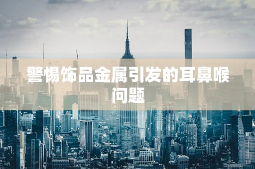 警惕饰品金属引发的耳鼻喉问题