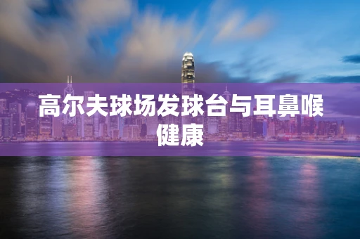 高尔夫球场发球台与耳鼻喉健康