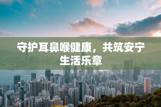 守护耳鼻喉健康，共筑安宁生活乐章