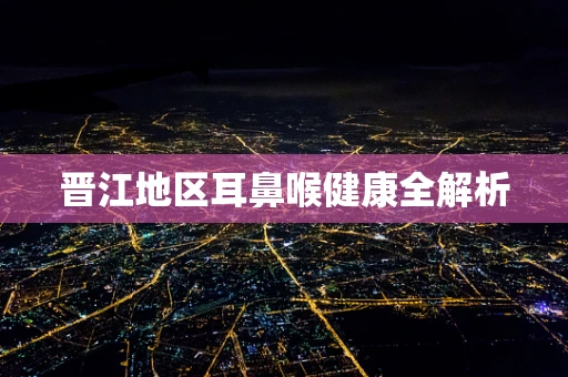 晋江地区耳鼻喉健康全解析