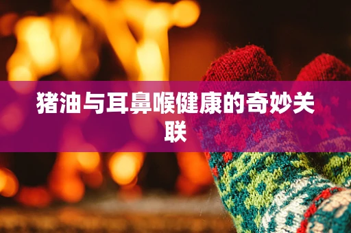 猪油与耳鼻喉健康的奇妙关联