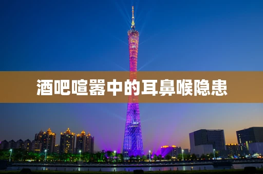 酒吧喧嚣中的耳鼻喉隐患