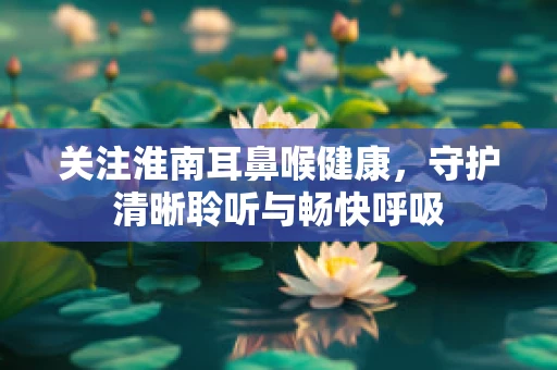 关注淮南耳鼻喉健康，守护清晰聆听与畅快呼吸